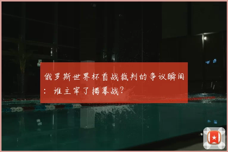 俄罗斯世界杯首战裁判的争议瞬间:谁主宰了揭幕战?