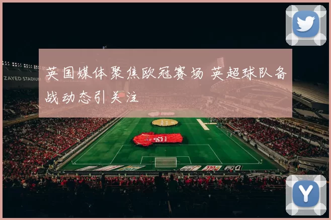 英国媒体聚焦欧冠赛场 英超球队备战动态引关注