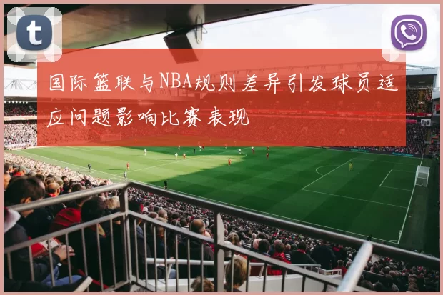 国际篮联与NBA规则差异引发球员适应问题影响比赛表现