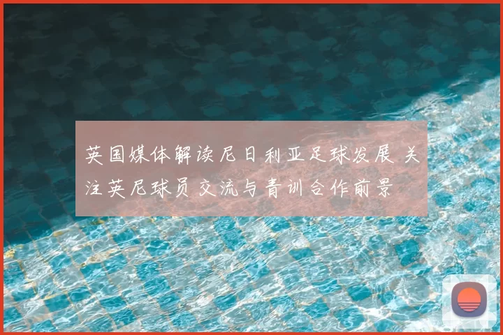 英国媒体解读尼日利亚足球发展 关注英尼球员交流与青训合作前景