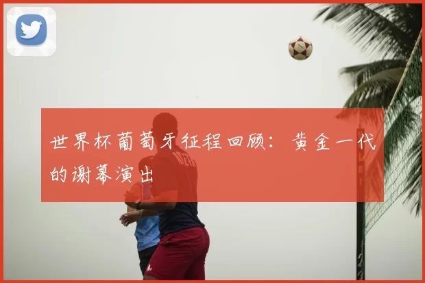 世界杯葡萄牙征程回顾:黄金一代的谢幕演出