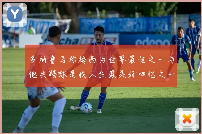 多纳鲁马称梅西为世界最佳之一与他共踢球是我人生最美好回忆之一