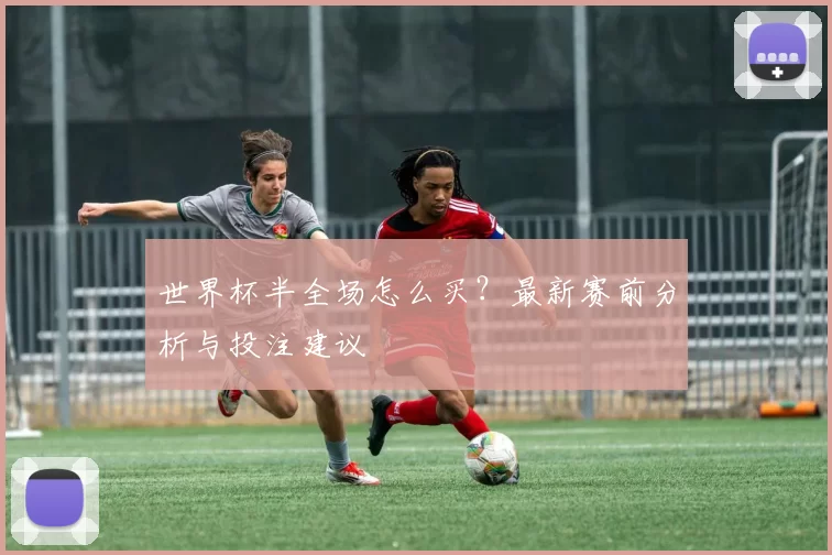 世界杯半全场怎么买?最新赛前分析与投注建议