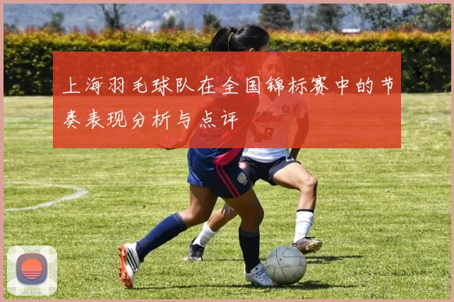 上海羽毛球队在全国锦标赛中的节奏表现分析与点评