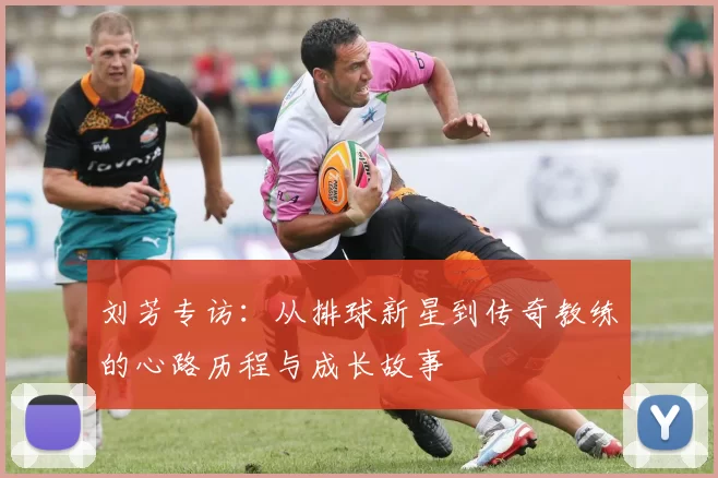 刘芳专访：从排球新星到传奇教练的心路历程与成长故事