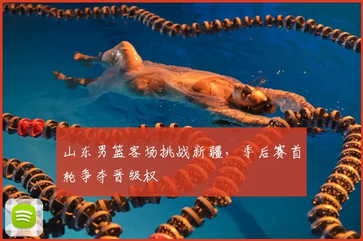 山东男篮客场挑战新疆，季后赛首轮争夺晋级权