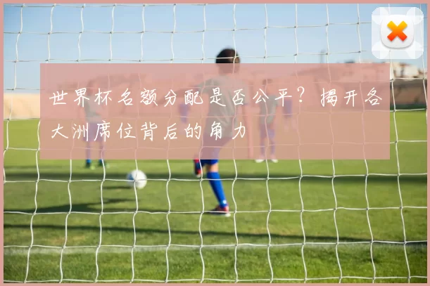世界杯名额分配是否公平？揭开各大洲席位背后的角力