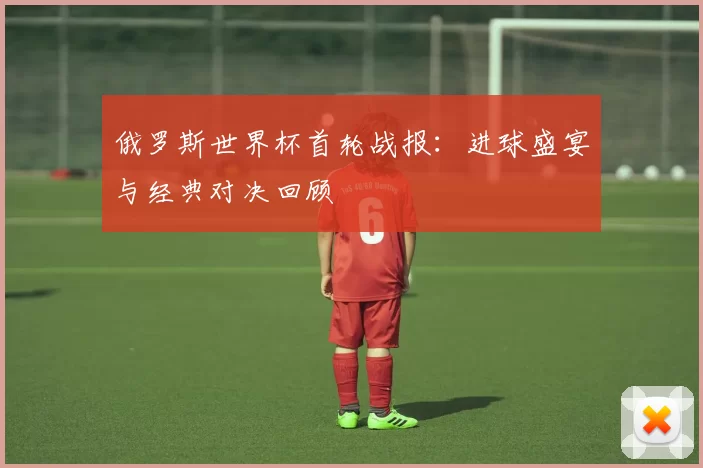 俄罗斯世界杯首轮战报:进球盛宴与经典对决回顾