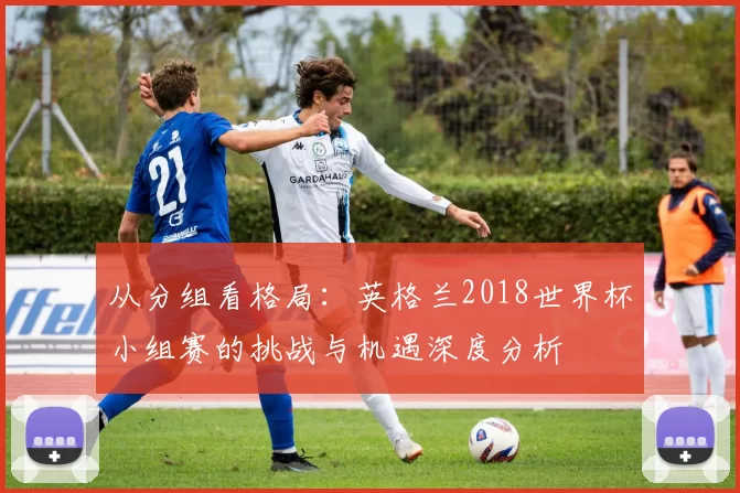从分组看格局：英格兰2018世界杯小组赛的挑战与机遇深度分析