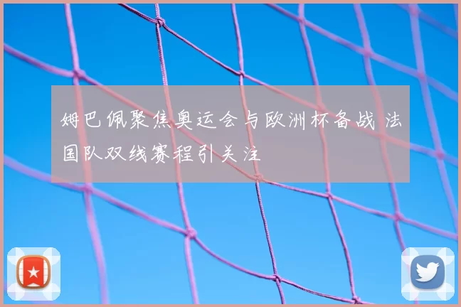 姆巴佩聚焦奥运会与欧洲杯备战 法国队双线赛程引关注
