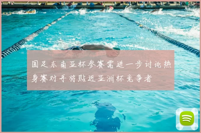 国足东南亚杯参赛需进一步讨论热身赛对手将贴近亚洲杯竞争者