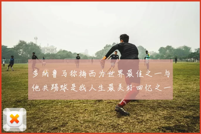 多纳鲁马称梅西为世界最佳之一与他共踢球是我人生最美好回忆之一