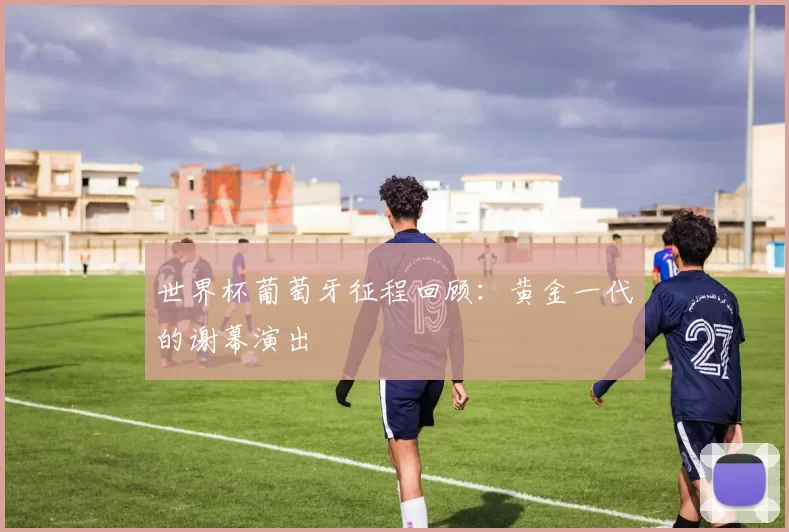 世界杯葡萄牙征程回顾:黄金一代的谢幕演出