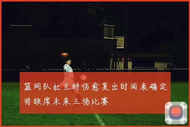 篮网队杜兰特伤愈复出时间表确定将缺席未来三场比赛