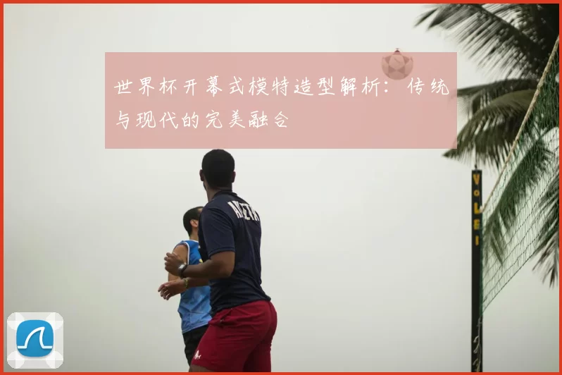 世界杯开幕式模特造型解析：传统与现代的完美融合