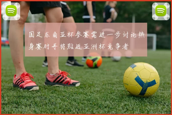 国足东南亚杯参赛需进一步讨论热身赛对手将贴近亚洲杯竞争者