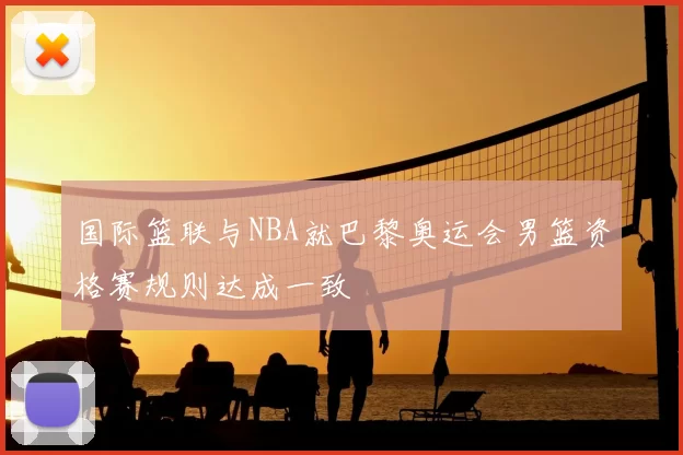 国际篮联与NBA就巴黎奥运会男篮资格赛规则达成一致