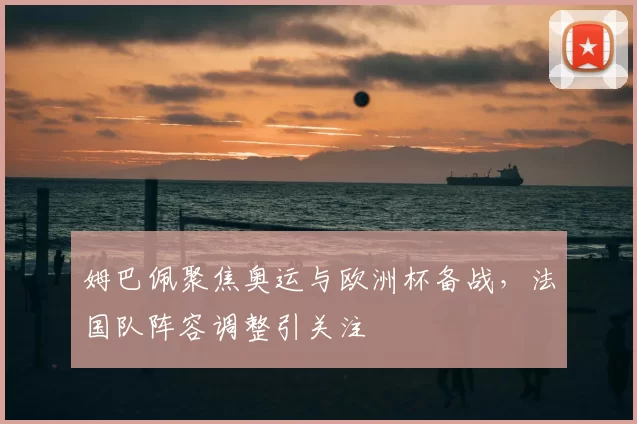 姆巴佩聚焦奥运与欧洲杯备战,法国队阵容调整引关注