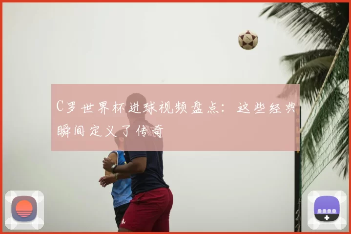 C罗世界杯进球视频盘点:这些经典瞬间定义了传奇