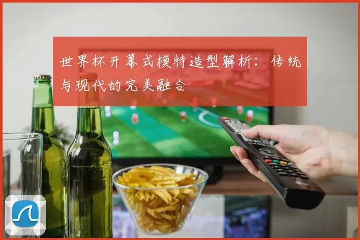 世界杯开幕式模特造型解析：传统与现代的完美融合