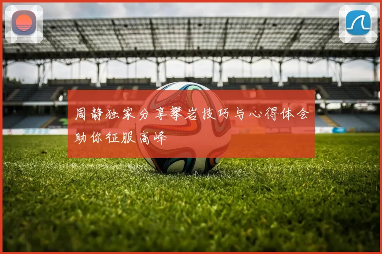 周静独家分享攀岩技巧与心得体会助你征服高峰