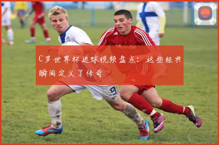 C罗世界杯进球视频盘点:这些经典瞬间定义了传奇