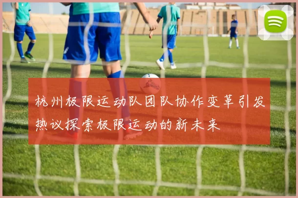 杭州极限运动队团队协作变革引发热议探索极限运动的新未来
