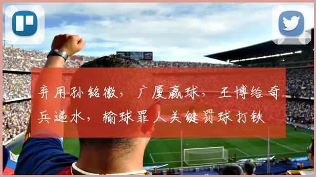 弃用孙铭徽,广厦赢球,王博给奇兵递水,输球罪人关键罚球打铁