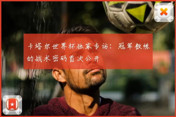 卡塔尔世界杯独家专访:冠军教练的战术密码首次公开