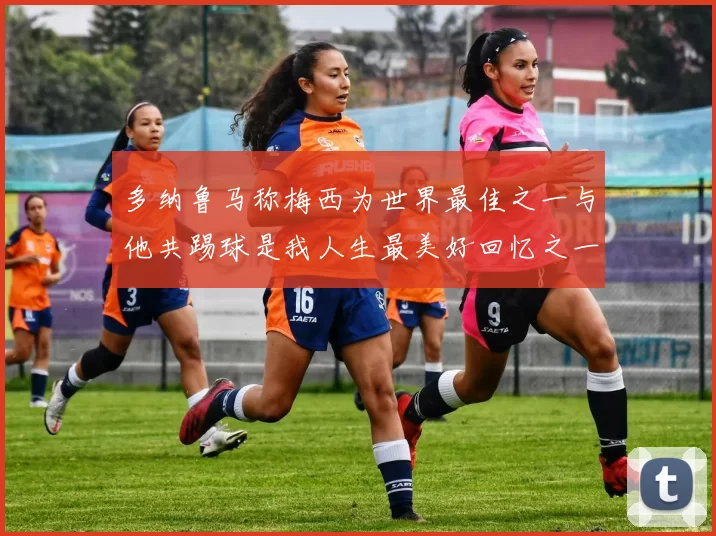 多纳鲁马称梅西为世界最佳之一与他共踢球是我人生最美好回忆之一