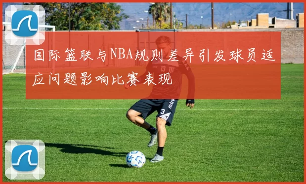 国际篮联与NBA规则差异引发球员适应问题影响比赛表现