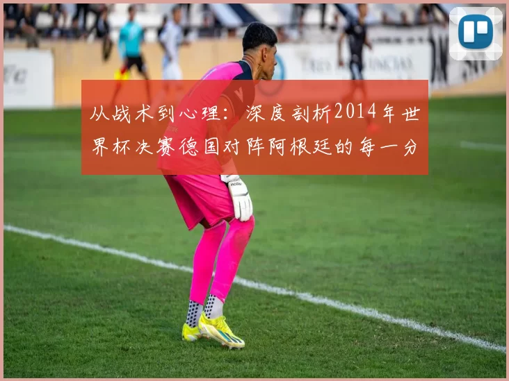 从战术到心理:深度剖析2014年世界杯决赛德国对阵阿根廷的每一分钟