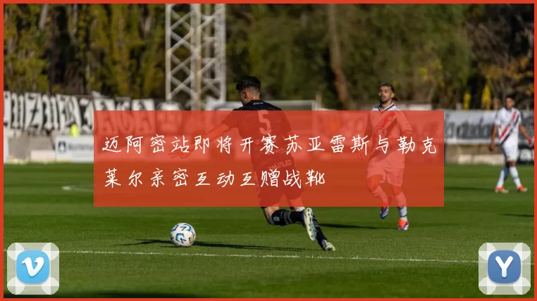 迈阿密站即将开赛苏亚雷斯与勒克莱尔亲密互动互赠战靴