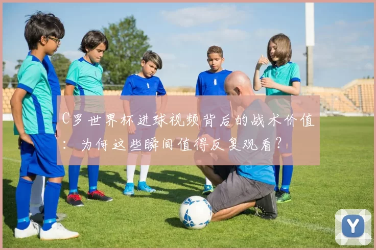 C罗世界杯进球视频背后的战术价值:为何这些瞬间值得反复观看?
