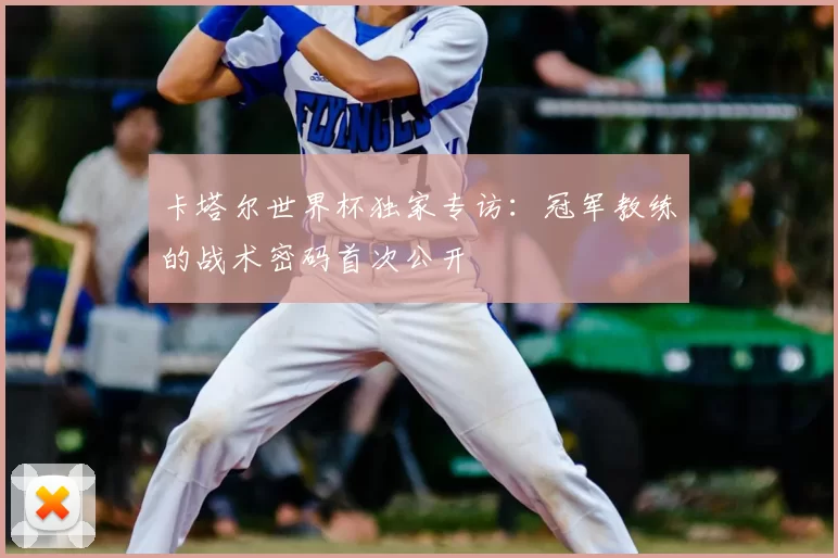 卡塔尔世界杯独家专访:冠军教练的战术密码首次公开
