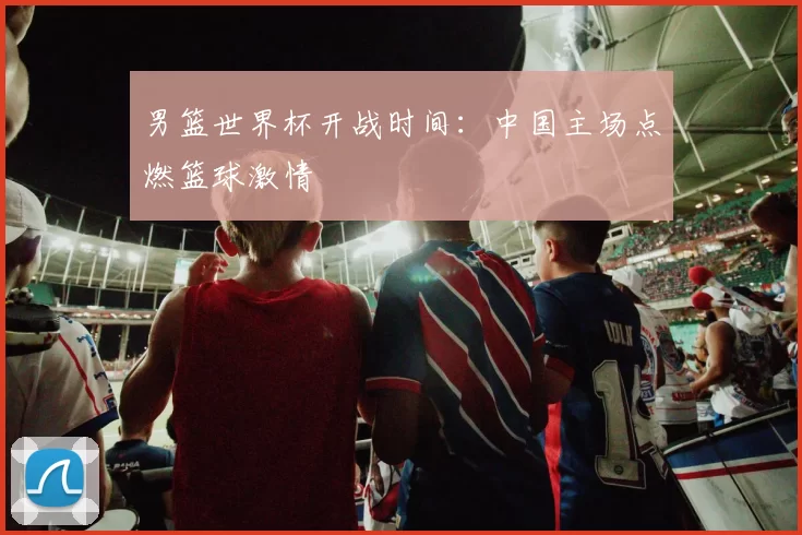 男篮世界杯开战时间:中国主场点燃篮球激情