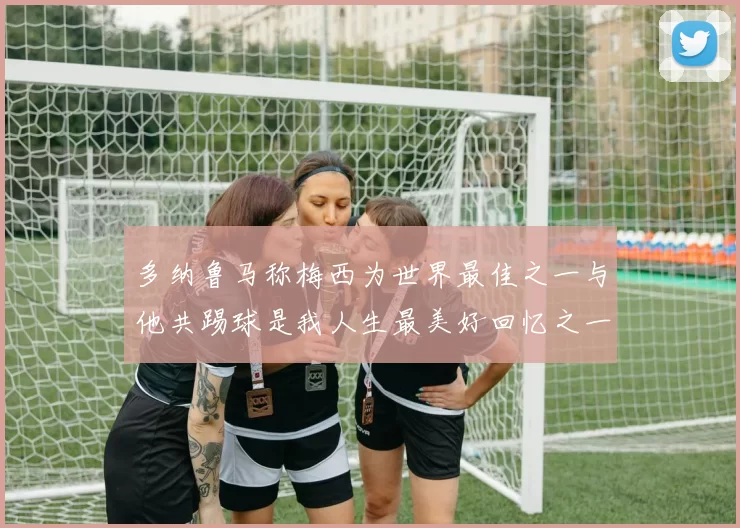 多纳鲁马称梅西为世界最佳之一与他共踢球是我人生最美好回忆之一