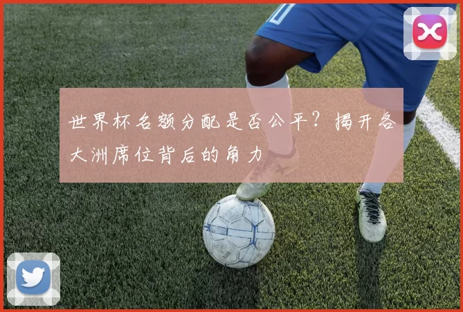 世界杯名额分配是否公平？揭开各大洲席位背后的角力