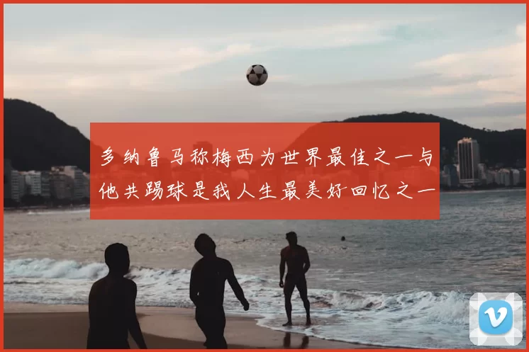 多纳鲁马称梅西为世界最佳之一与他共踢球是我人生最美好回忆之一