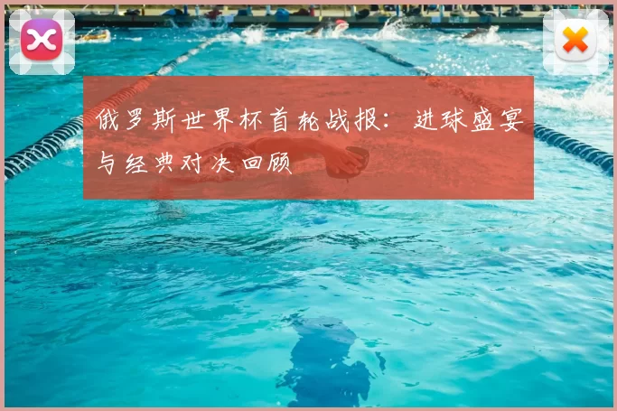 俄罗斯世界杯首轮战报:进球盛宴与经典对决回顾