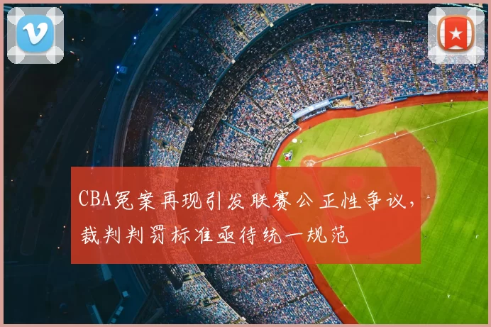 CBA冤案再现引发联赛公正性争议,裁判判罚标准亟待统一规范