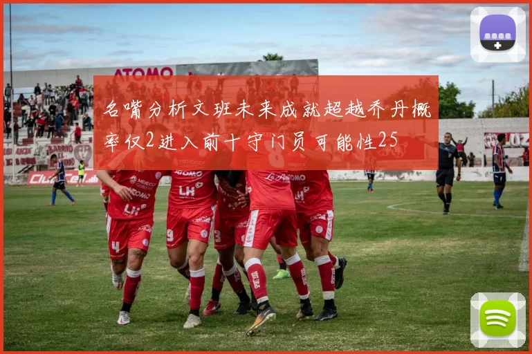 名嘴分析文班未来成就超越乔丹概率仅2进入前十守门员可能性25