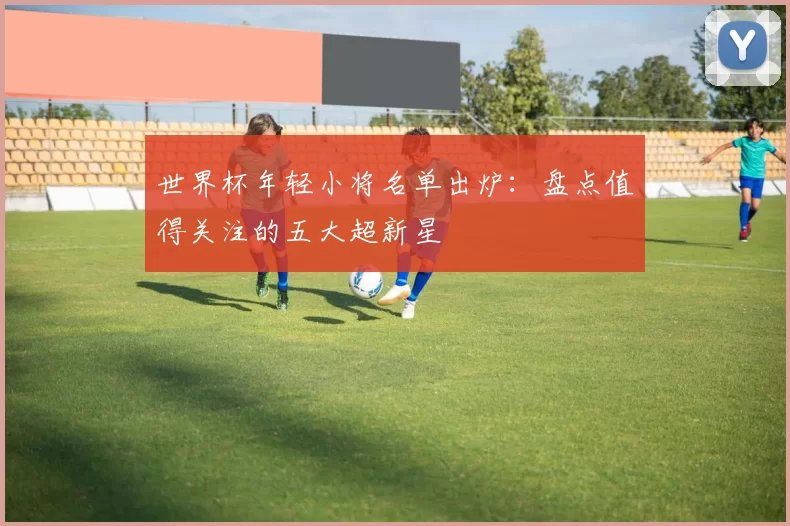 世界杯年轻小将名单出炉：盘点值得关注的五大超新星