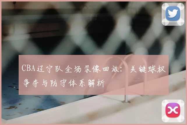 CBA辽宁队全场录像回放：关键球权争夺与防守体系解析