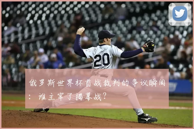 俄罗斯世界杯首战裁判的争议瞬间:谁主宰了揭幕战?