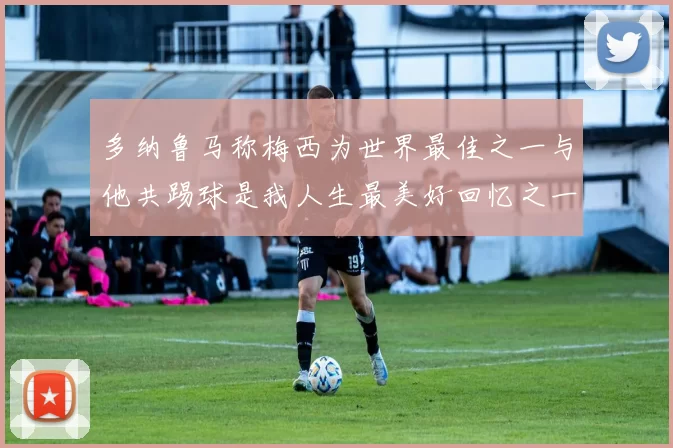 多纳鲁马称梅西为世界最佳之一与他共踢球是我人生最美好回忆之一