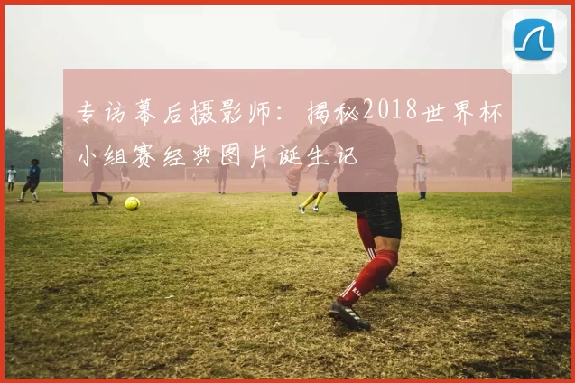 专访幕后摄影师:揭秘2018世界杯小组赛经典图片诞生记