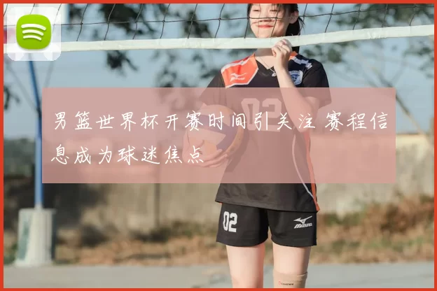 男篮世界杯开赛时间引关注 赛程信息成为球迷焦点