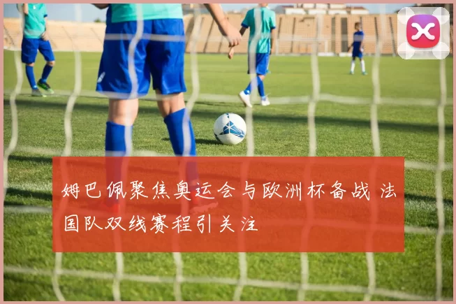 姆巴佩聚焦奥运会与欧洲杯备战 法国队双线赛程引关注