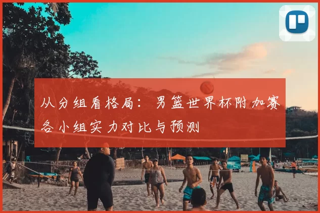 从分组看格局：男篮世界杯附加赛各小组实力对比与预测